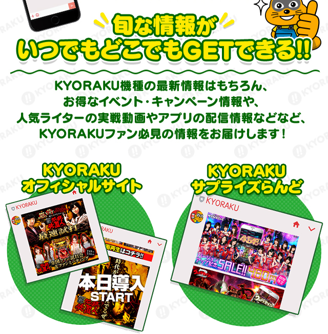 旬な情報がKYORAKU機種の最新情報はもちろん、お得なイベント・キャンペーン情報や、人気ライターの実戦動画やアプリの配信情報などなど、KYORAKUファン必見の情報をお届けします！いつでもどこでもGETできる!!