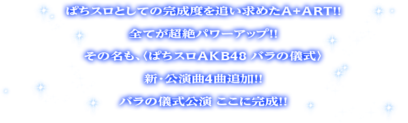 ぱちスロとしての完成度を追い求めたA+ART！！全てが超絶パワーアップ！！その名も、〈ぱちスロAKB48 バラの儀式〉新・公演曲4曲追加！！バラの儀式公演 ここに完成！！