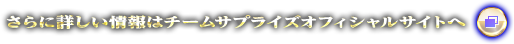 さらに詳しい情報はチームサプライズオフィシャルサイトへ