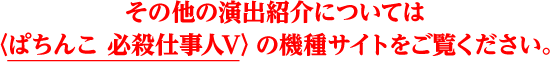 その他の演出紹介については〈ぱちんこ 必殺仕事人Ｖ〉の機種サイトをご覧ください。