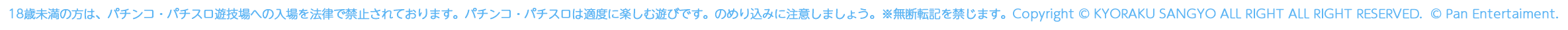 Copyright©2019 KYORAKU SANGYO ALL RIGHT RESERVES. ©Pan Entertaiment.　18歳未満の方は、パチンコ・パチスロ遊技場への入場を法律で禁止されております。パチンコ・パチスロは適度に楽しむ遊びです。のめり込みに注意しましょう。※無断転記を禁じます。